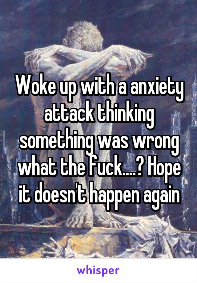 Woke up with a anxiety attack thinking something was wrong what the fuck....? Hope it doesn't happen again