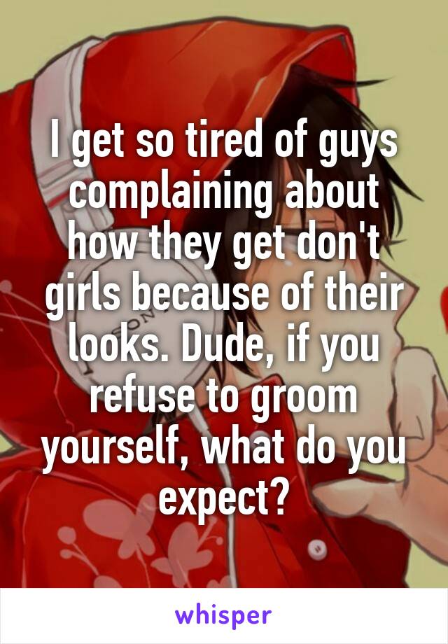 I get so tired of guys complaining about how they get don't girls because of their looks. Dude, if you refuse to groom yourself, what do you expect?