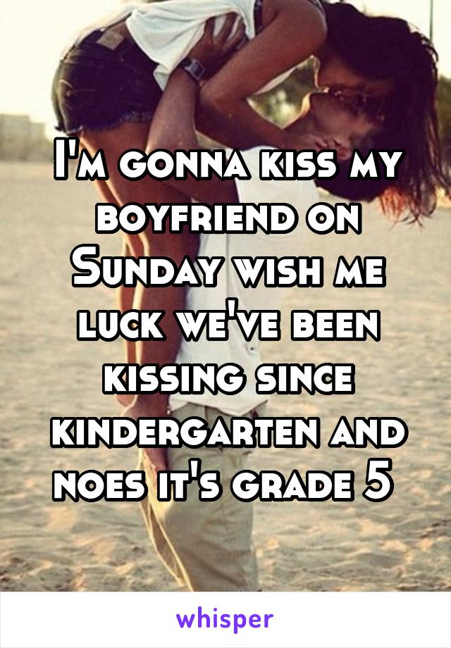 I'm gonna kiss my boyfriend on Sunday wish me luck we've been kissing since kindergarten and noes it's grade 5 