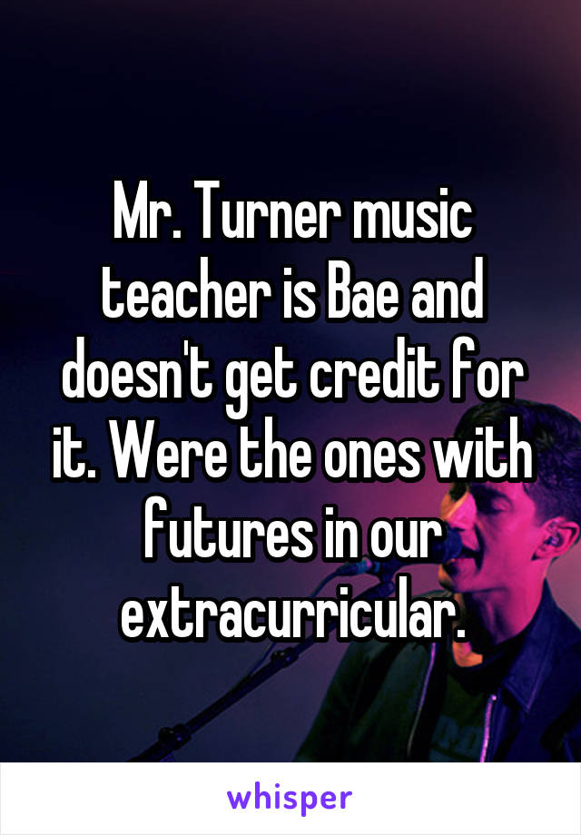 Mr. Turner music teacher is Bae and doesn't get credit for it. Were the ones with futures in our extracurricular.
