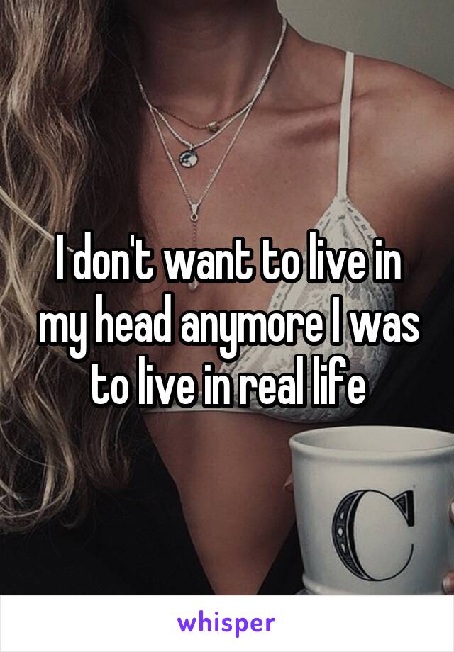 I don't want to live in my head anymore I was to live in real life