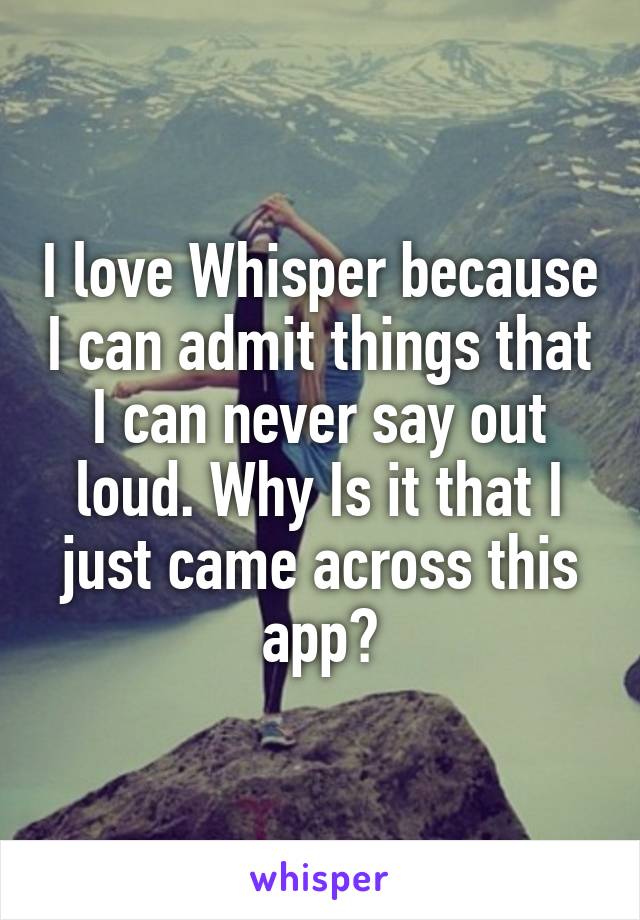 I love Whisper because I can admit things that I can never say out loud. Why Is it that I just came across this app?