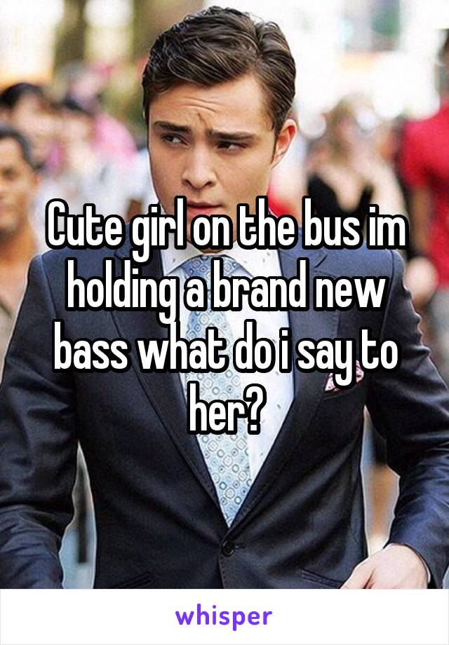 Cute girl on the bus im holding a brand new bass what do i say to her?