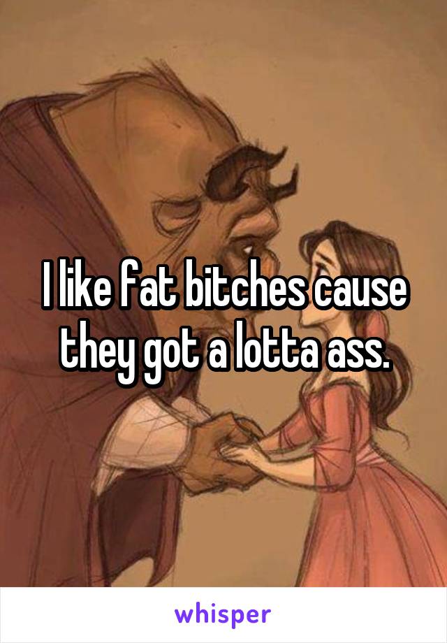 I like fat bitches cause they got a lotta ass.