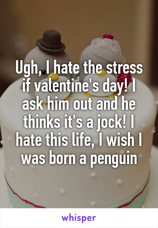 Ugh, I hate the stress if valentine's day! I ask him out and he thinks it's a jock! I hate this life, I wish I was born a penguin