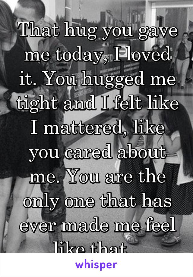 That hug you gave me today, I loved it. You hugged me tight and I felt like I mattered, like you cared about me. You are the only one that has ever made me feel like that...