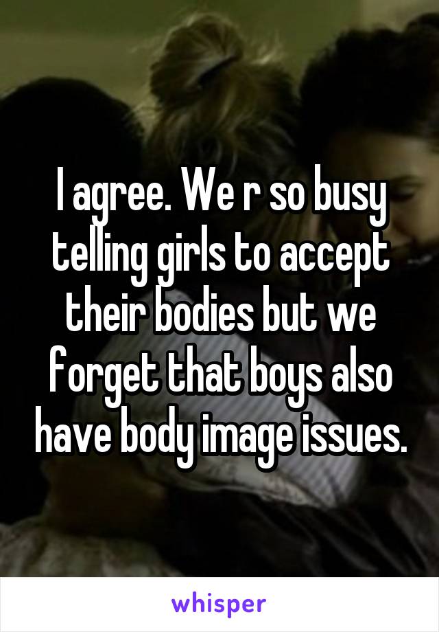 I agree. We r so busy telling girls to accept their bodies but we forget that boys also have body image issues.