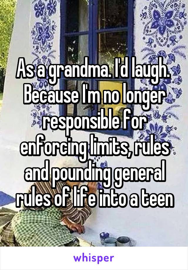 As a grandma. I'd laugh.  Because I'm no longer responsible for enforcing limits, rules and pounding general rules of life into a teen