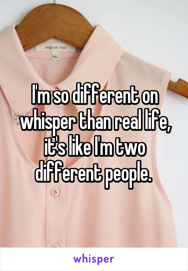 I'm so different on whisper than real life, it's like I'm two different people. 