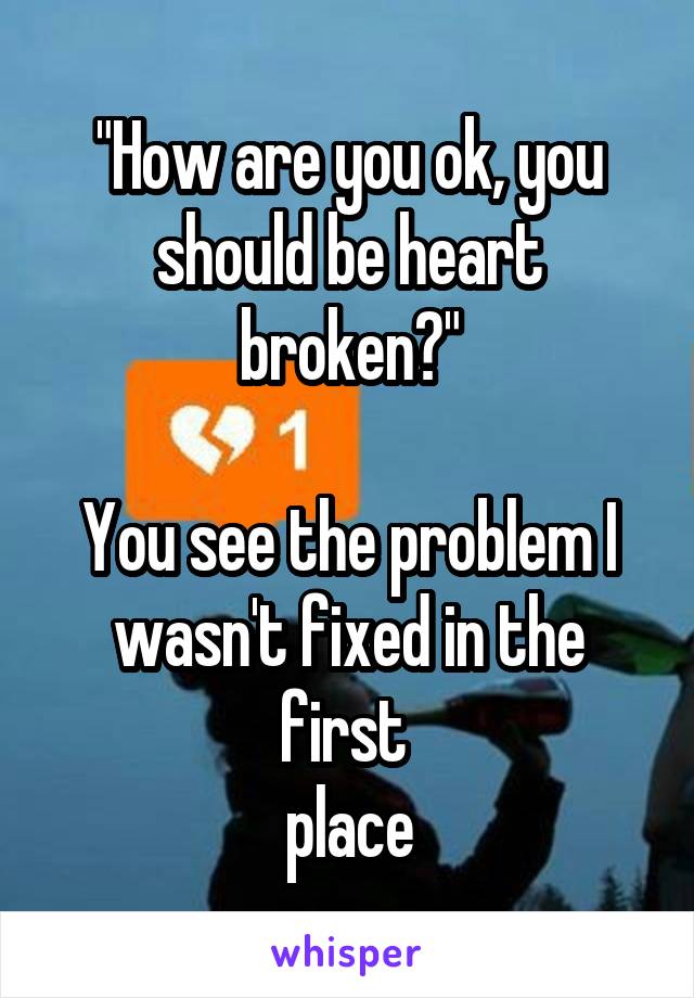 "How are you ok, you should be heart broken?"

You see the problem I wasn't fixed in the first 
place