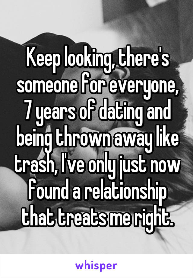 Keep looking, there's someone for everyone, 7 years of dating and being thrown away like trash, I've only just now found a relationship that treats me right.