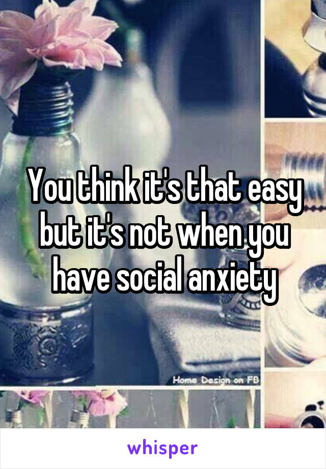You think it's that easy but it's not when you have social anxiety