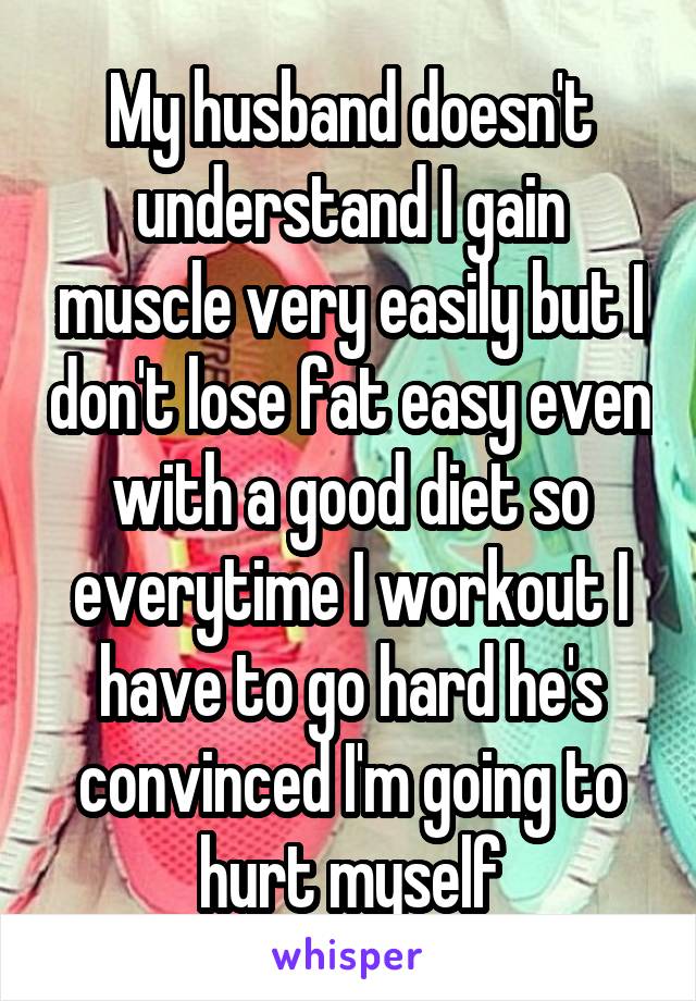 My husband doesn't understand I gain muscle very easily but I don't lose fat easy even with a good diet so everytime I workout I have to go hard he's convinced I'm going to hurt myself