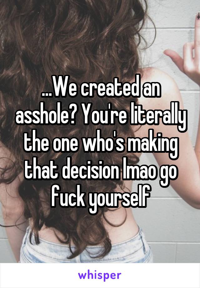 ...We created an asshole? You're literally the one who's making that decision lmao go fuck yourself