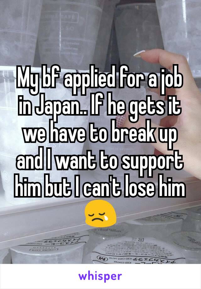 My bf applied for a job in Japan.. If he gets it we have to break up and I want to support him but I can't lose him 😢