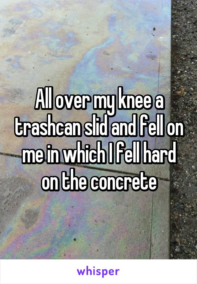 All over my knee a trashcan slid and fell on me in which I fell hard on the concrete