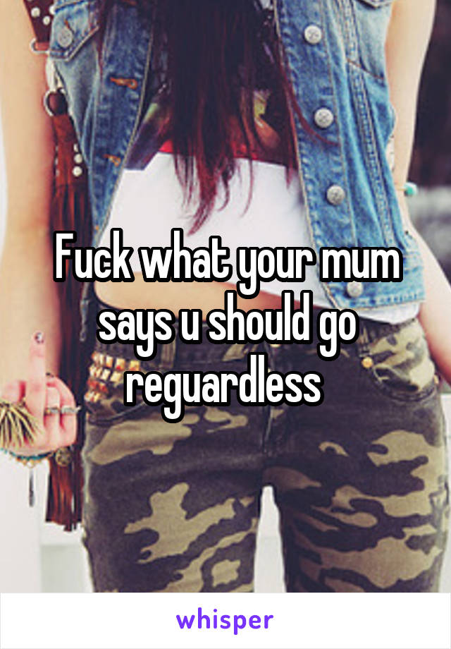 Fuck what your mum says u should go reguardless 