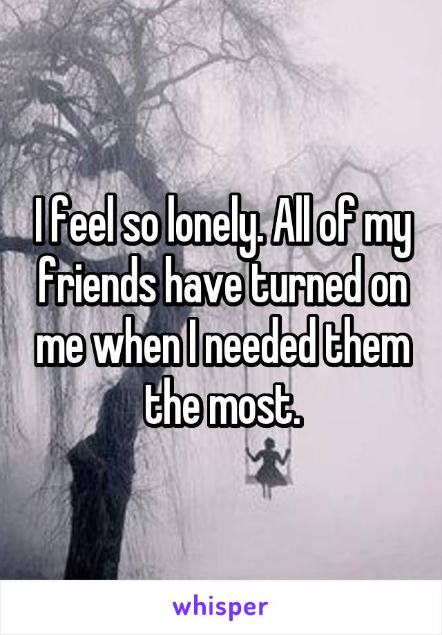 I feel so lonely. All of my friends have turned on me when I needed them the most.