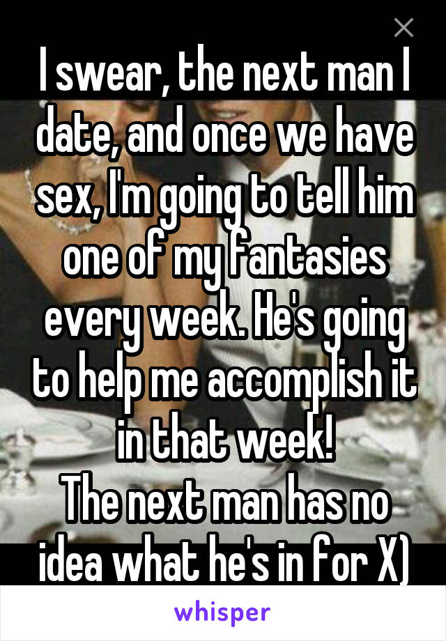 I swear, the next man I date, and once we have sex, I'm going to tell him one of my fantasies every week. He's going to help me accomplish it in that week!
The next man has no idea what he's in for X)