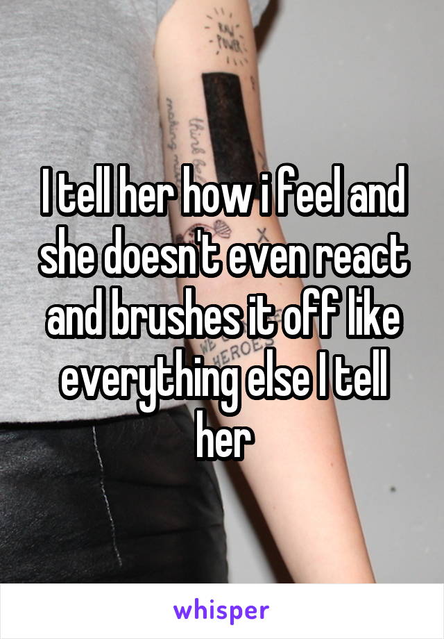 I tell her how i feel and she doesn't even react and brushes it off like everything else I tell her