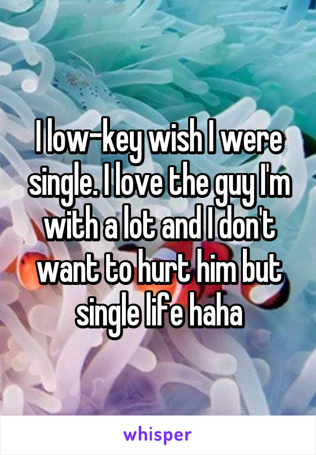 I low-key wish I were single. I love the guy I'm with a lot and I don't want to hurt him but single life haha