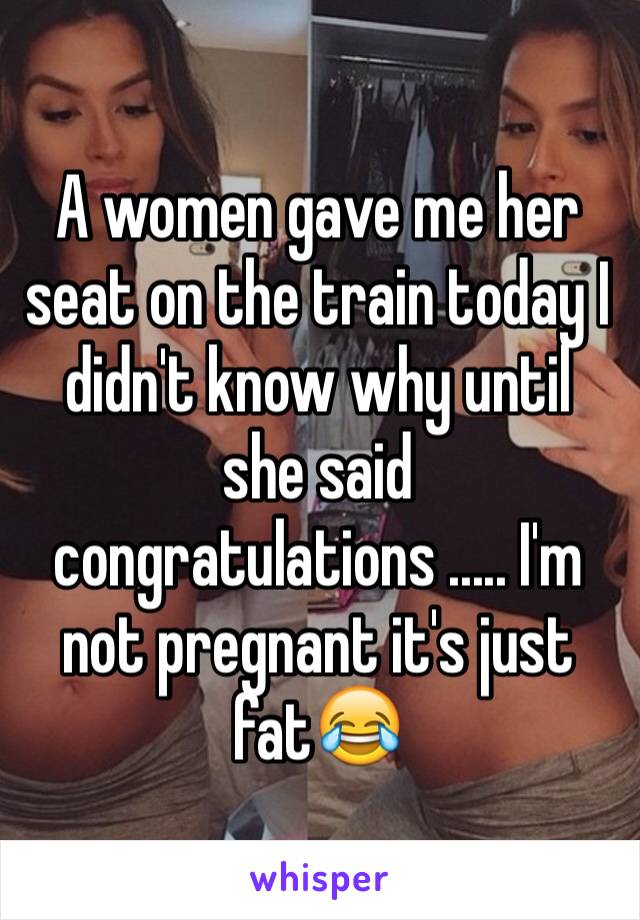 A women gave me her seat on the train today I didn't know why until she said congratulations ..... I'm not pregnant it's just fat😂