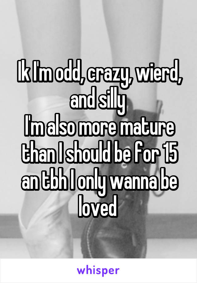 Ik I'm odd, crazy, wierd, and silly 
I'm also more mature than I should be for 15 an tbh I only wanna be loved 