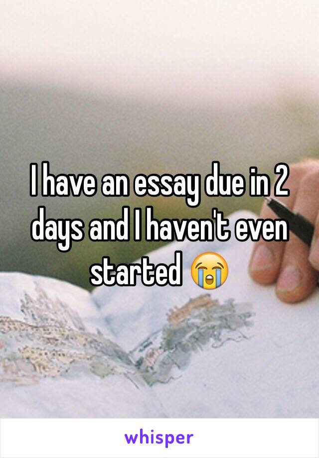 I have an essay due in 2 days and I haven't even started ðŸ˜­