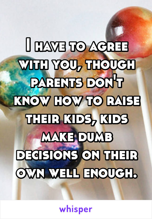 I have to agree with you, though parents don't know how to raise their kids, kids make dumb decisions on their own well enough.