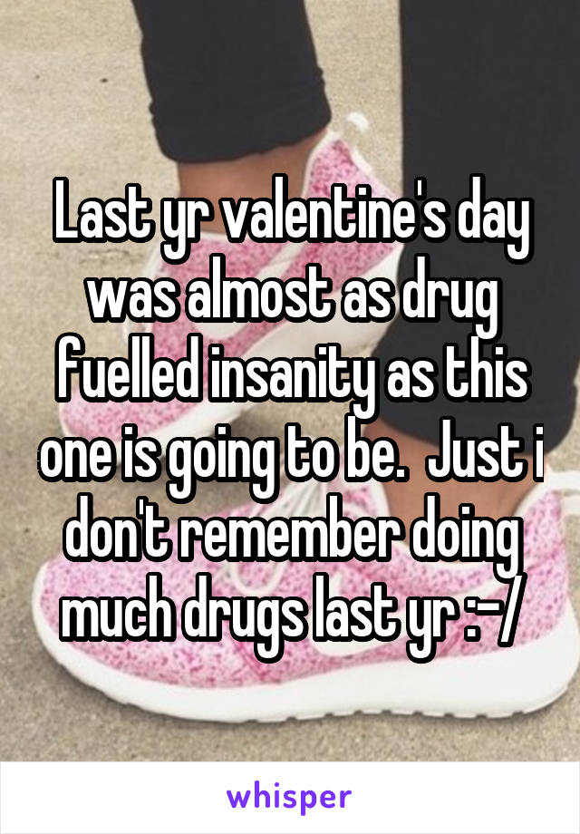 Last yr valentine's day was almost as drug fuelled insanity as this one is going to be.  Just i don't remember doing much drugs last yr :-/