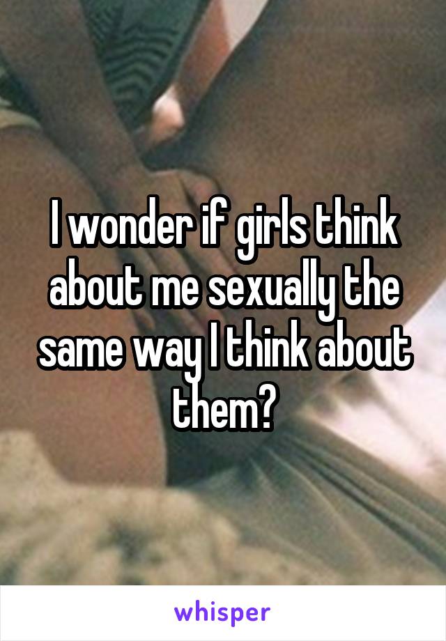 I wonder if girls think about me sexually the same way I think about them?