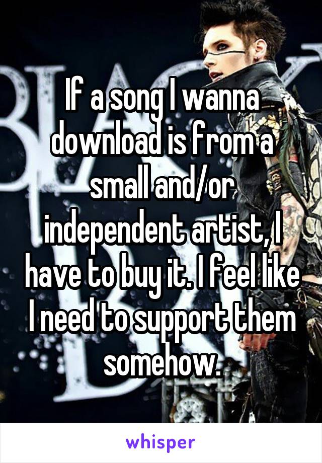 If a song I wanna download is from a small and/or independent artist, I have to buy it. I feel like I need to support them somehow.