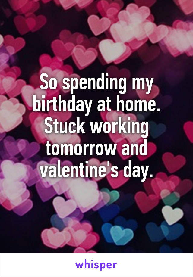 So spending my birthday at home. Stuck working tomorrow and valentine's day.
