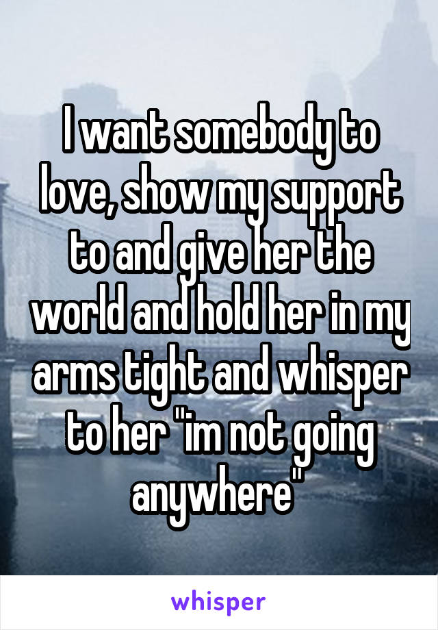 I want somebody to love, show my support to and give her the world and hold her in my arms tight and whisper to her "im not going anywhere" 