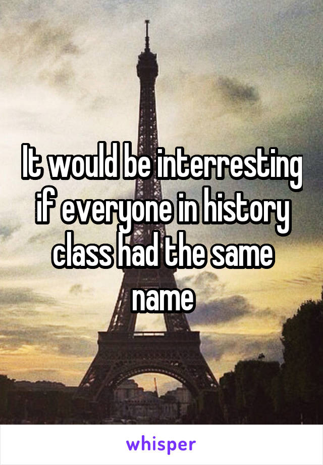 It would be interresting if everyone in history class had the same name