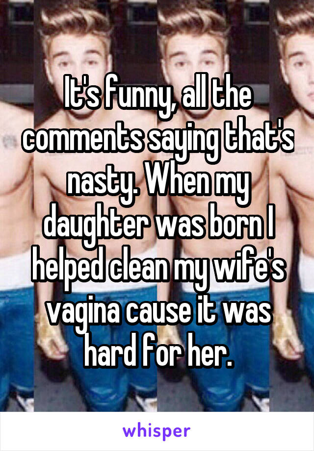 It's funny, all the comments saying that's nasty. When my daughter was born I helped clean my wife's vagina cause it was hard for her.