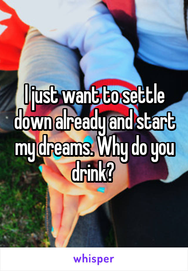 I just want to settle down already and start my dreams. Why do you drink? 