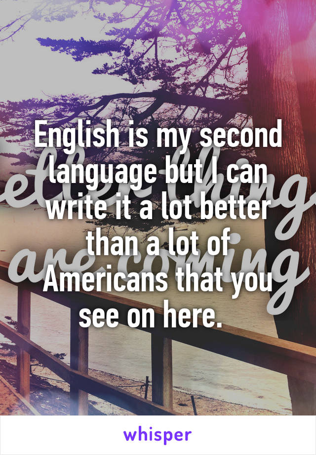 English is my second language but I can write it a lot better than a lot of Americans that you see on here.  