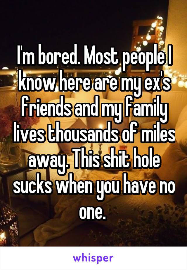 I'm bored. Most people I know here are my ex's friends and my family lives thousands of miles away. This shit hole sucks when you have no one. 