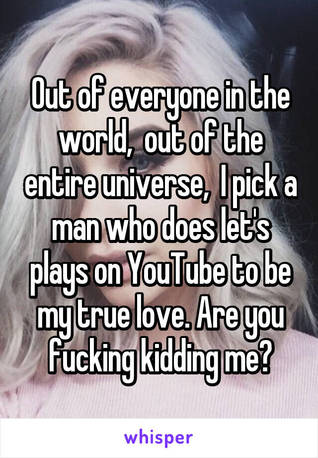 Out of everyone in the world,  out of the entire universe,  I pick a man who does let's plays on YouTube to be my true love. Are you fucking kidding me?