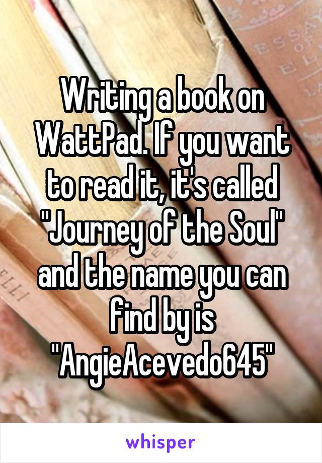 Writing a book on WattPad. If you want to read it, it's called "Journey of the Soul" and the name you can find by is "AngieAcevedo645"