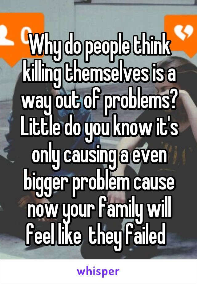 Why do people think killing themselves is a way out of problems? Little do you know it's only causing a even bigger problem cause now your family will feel like  they failed  