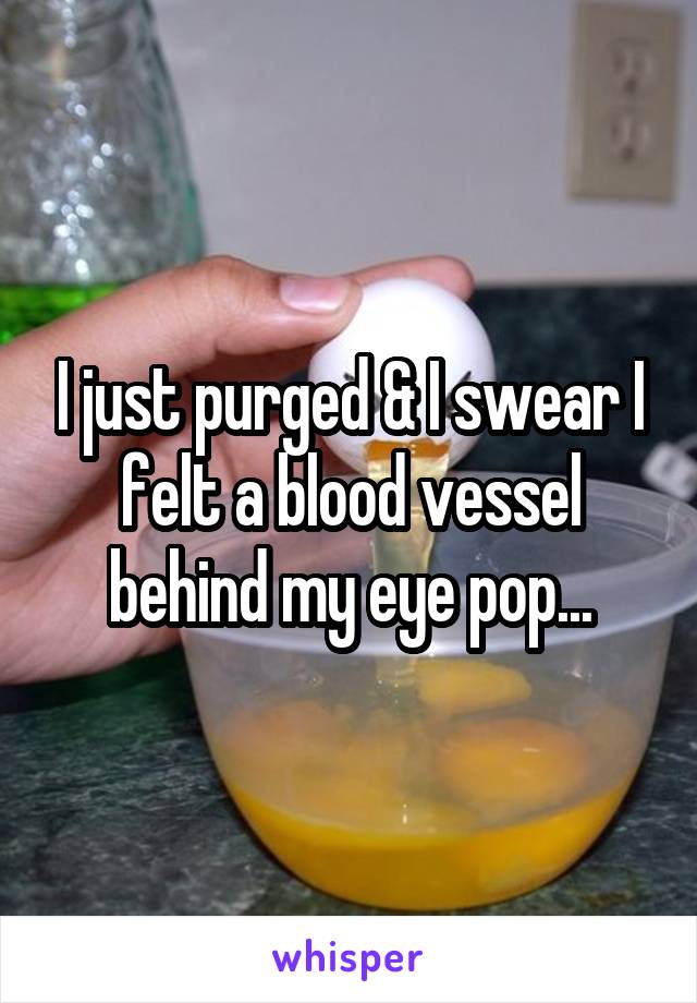 I just purged & I swear I felt a blood vessel behind my eye pop...