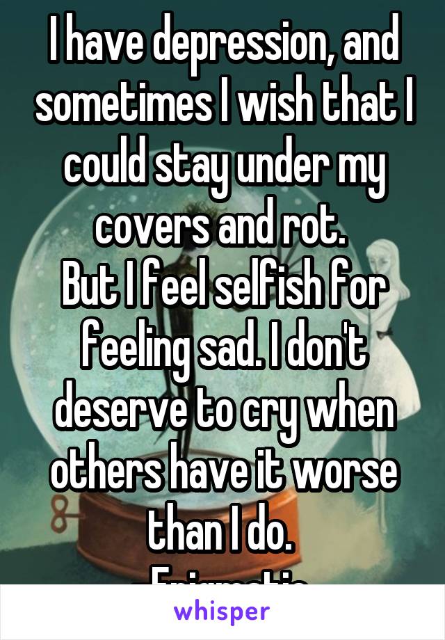 I have depression, and sometimes I wish that I could stay under my covers and rot. 
But I feel selfish for feeling sad. I don't deserve to cry when others have it worse than I do. 
-Enigmatic 