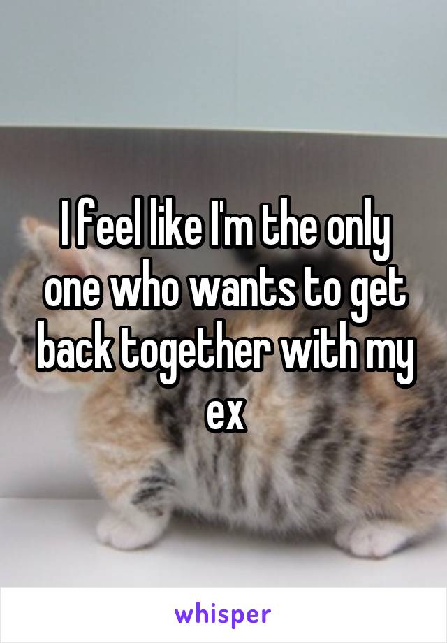 I feel like I'm the only one who wants to get back together with my ex