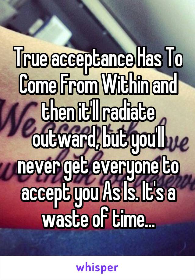 True acceptance Has To Come From Within and then it'll radiate outward, but you'll never get everyone to accept you As Is. It's a waste of time...