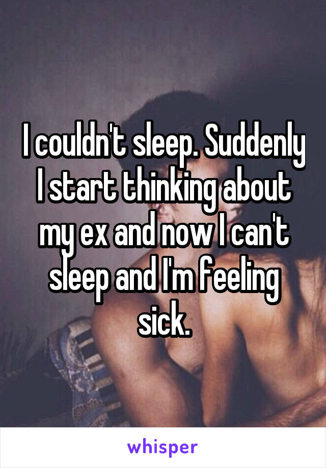 I couldn't sleep. Suddenly I start thinking about my ex and now I can't sleep and I'm feeling sick.
