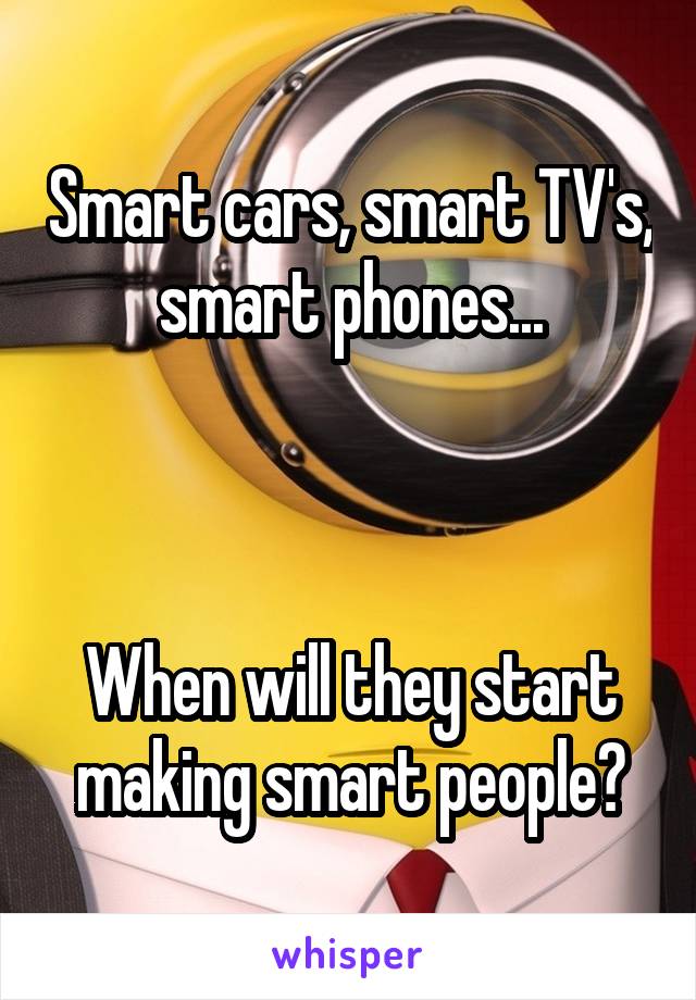 Smart cars, smart TV's, smart phones...



When will they start making smart people?