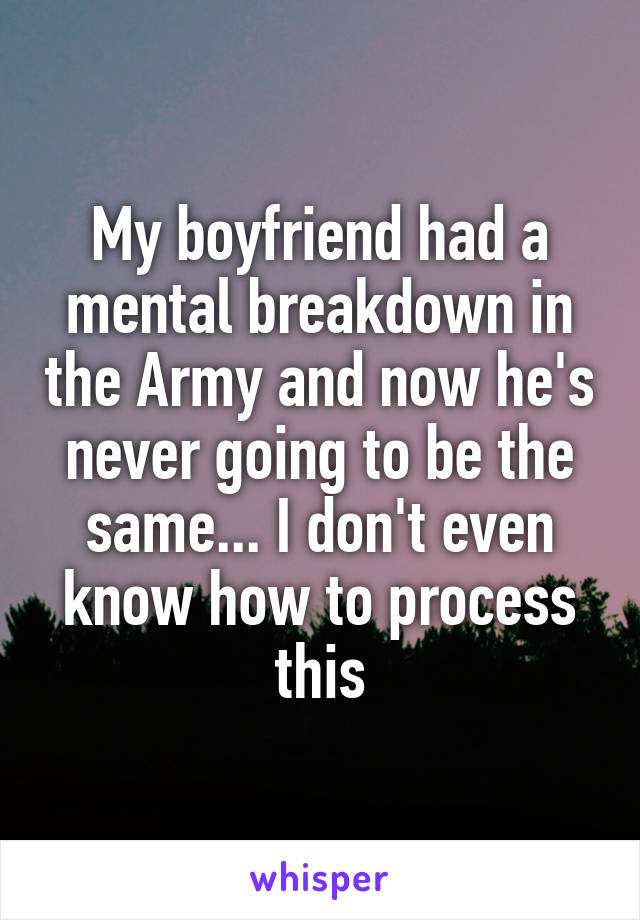 My boyfriend had a mental breakdown in the Army and now he's never going to be the same... I don't even know how to process this