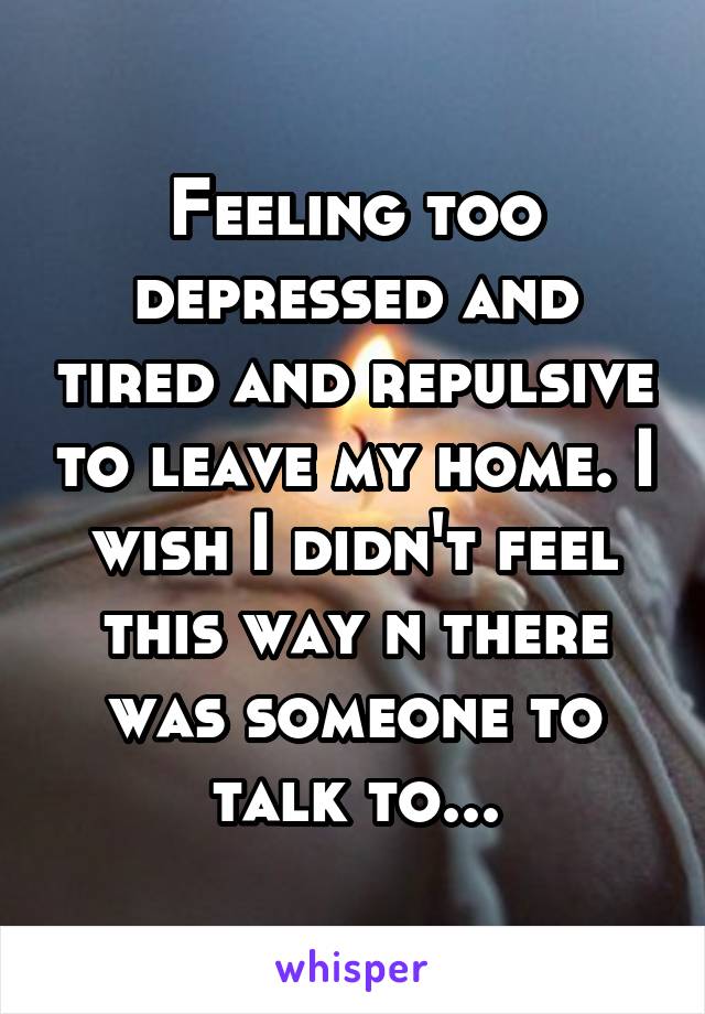 Feeling too depressed and tired and repulsive to leave my home. I wish I didn't feel this way n there was someone to talk to...